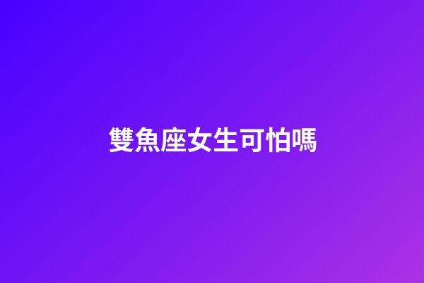 雙魚座女生可怕嗎-第1張-星座運勢-玄機派
