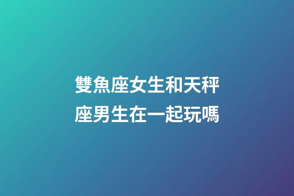雙魚座女生和天秤座男生在一起玩嗎-第1張-星座運勢-玄機派