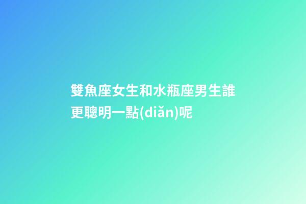 雙魚座女生和水瓶座男生誰更聰明一點(diǎn)呢