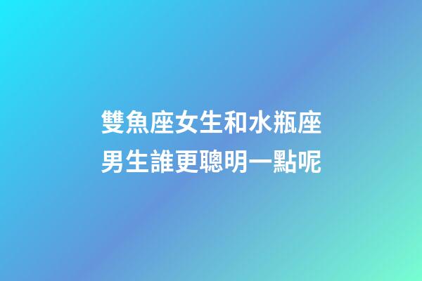 雙魚座女生和水瓶座男生誰更聰明一點呢-第1張-星座運勢-玄機派