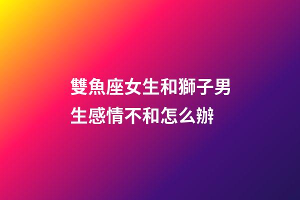 雙魚座女生和獅子男生感情不和怎么辦-第1張-星座運勢-玄機派