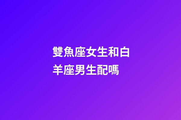 雙魚座女生和白羊座男生配嗎-第1張-星座運(yùn)勢-玄機(jī)派