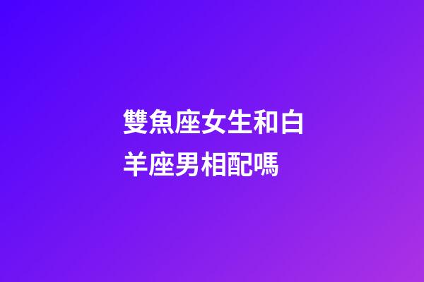 雙魚座女生和白羊座男相配嗎-第1張-星座運勢-玄機派