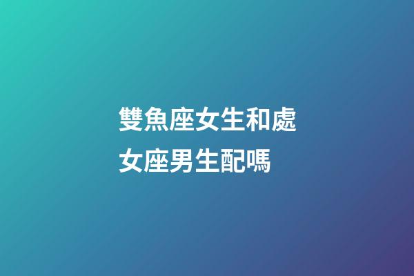 雙魚座女生和處女座男生配嗎-第1張-星座運勢-玄機派