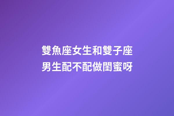 雙魚座女生和雙子座男生配不配做閨蜜呀-第1張-星座運勢-玄機派