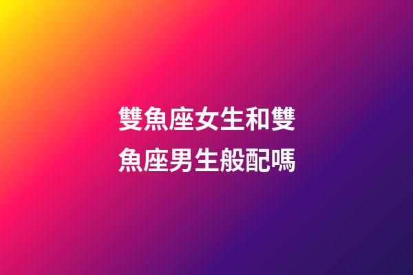 雙魚座女生和雙魚座男生般配嗎-第1張-星座運勢-玄機派