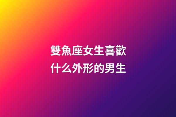 雙魚座女生喜歡什么外形的男生-第1張-星座運勢-玄機派