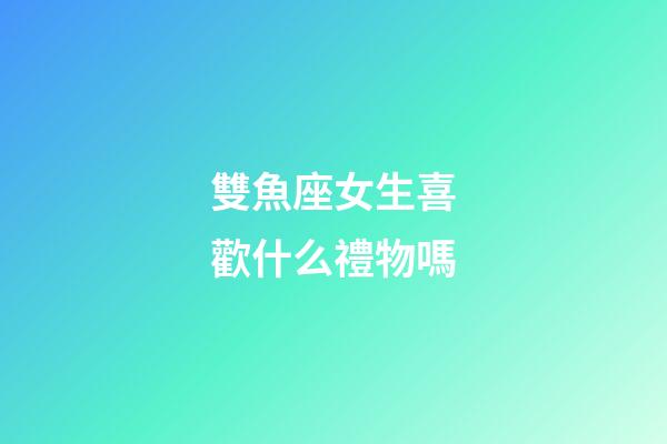 雙魚座女生喜歡什么禮物嗎-第1張-星座運勢-玄機派