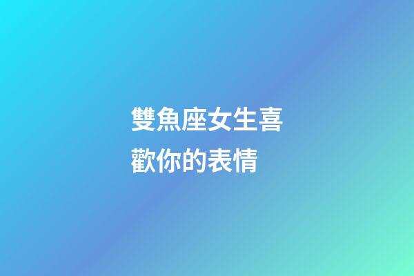 雙魚座女生喜歡你的表情-第1張-星座運(yùn)勢(shì)-玄機(jī)派