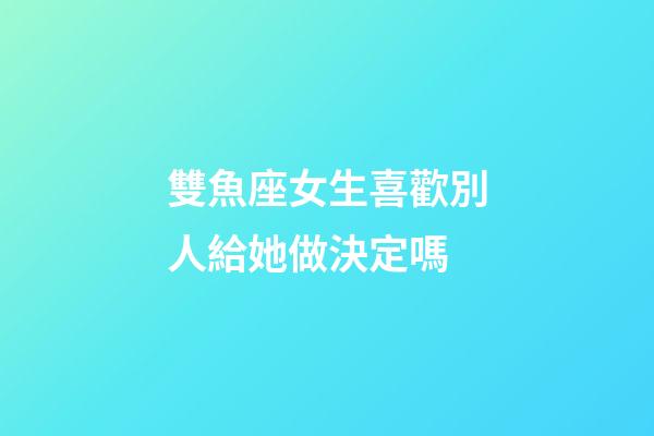 雙魚座女生喜歡別人給她做決定嗎-第1張-星座運勢-玄機派