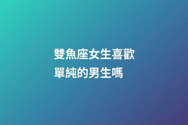 雙魚座女生喜歡單純的男生嗎-第1張-星座運勢-玄機派