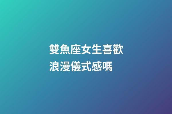 雙魚座女生喜歡浪漫儀式感嗎-第1張-星座運勢-玄機派