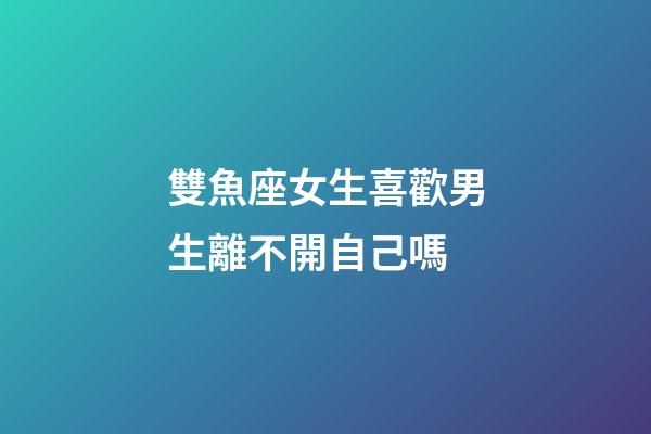 雙魚座女生喜歡男生離不開自己嗎-第1張-星座運勢-玄機派