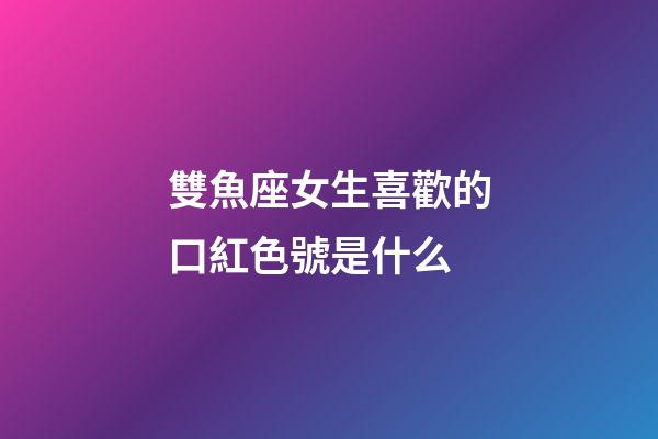 雙魚座女生喜歡的口紅色號是什么-第1張-星座運勢-玄機派