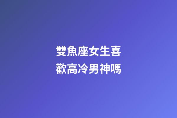 雙魚座女生喜歡高冷男神嗎-第1張-星座運勢-玄機派