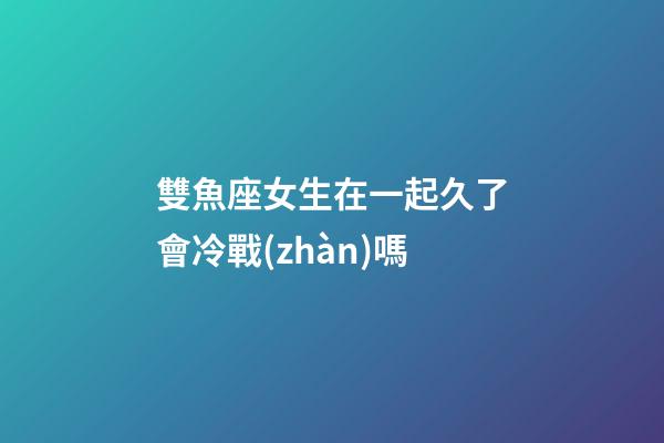 雙魚座女生在一起久了會冷戰(zhàn)嗎
