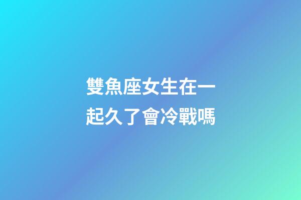 雙魚座女生在一起久了會冷戰嗎