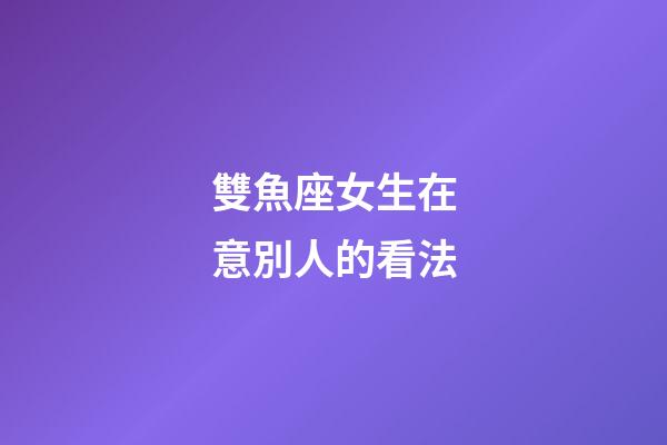 雙魚座女生在意別人的看法-第1張-星座運勢-玄機派