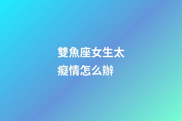 雙魚座女生太癡情怎么辦-第1張-星座運(yùn)勢-玄機(jī)派