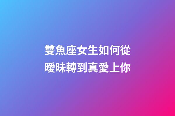 雙魚座女生如何從曖昧轉到真愛上你-第1張-星座運勢-玄機派