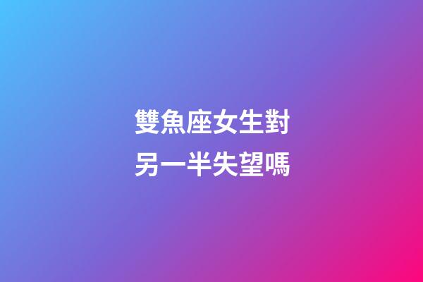 雙魚座女生對另一半失望嗎-第1張-星座運勢-玄機派