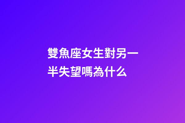 雙魚座女生對另一半失望嗎為什么-第1張-星座運勢-玄機派