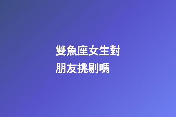 雙魚座女生對朋友挑剔嗎-第1張-星座運勢-玄機派
