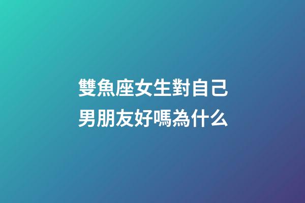雙魚座女生對自己男朋友好嗎為什么-第1張-星座運勢-玄機派