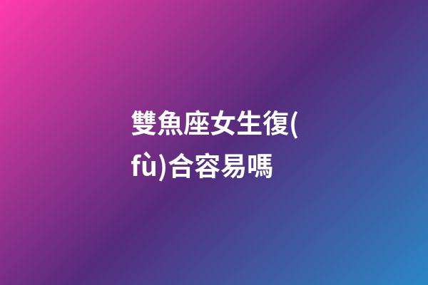 雙魚座女生復(fù)合容易嗎-第1張-星座運(yùn)勢(shì)-玄機(jī)派