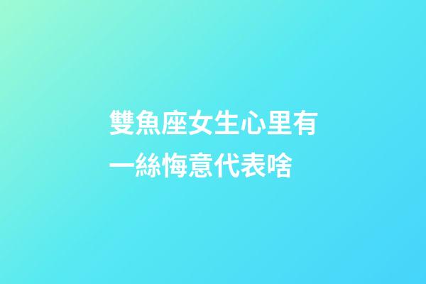 雙魚座女生心里有一絲悔意代表啥-第1張-星座運勢-玄機派
