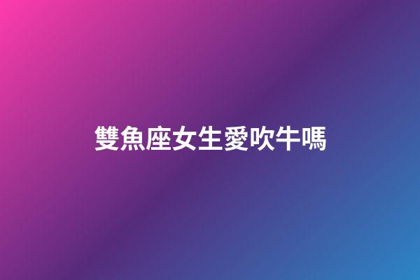 雙魚座女生愛吹牛嗎-第1張-星座運勢-玄機派