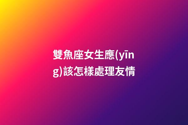 雙魚座女生應(yīng)該怎樣處理友情-第1張-星座運(yùn)勢-玄機(jī)派