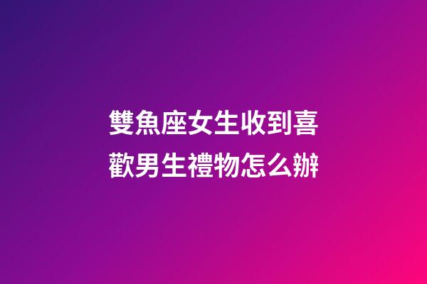 雙魚座女生收到喜歡男生禮物怎么辦-第1張-星座運勢-玄機派