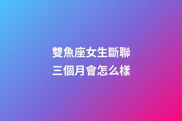 雙魚座女生斷聯三個月會怎么樣-第1張-星座運勢-玄機派
