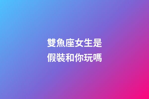 雙魚座女生是假裝和你玩嗎-第1張-星座運(yùn)勢(shì)-玄機(jī)派