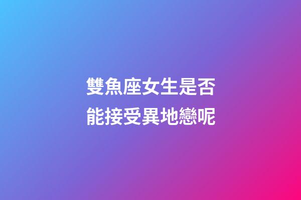 雙魚座女生是否能接受異地戀呢-第1張-星座運勢-玄機派
