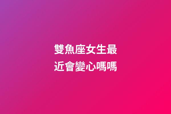雙魚座女生最近會變心嗎嗎-第1張-星座運勢-玄機派