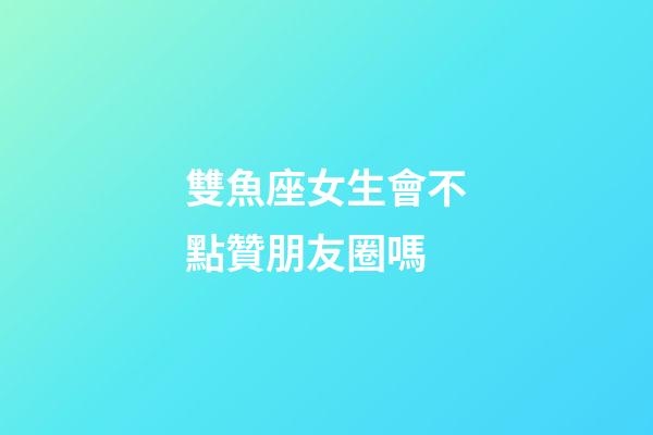 雙魚座女生會不點贊朋友圈嗎-第1張-星座運勢-玄機派