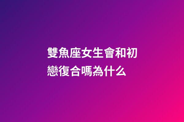 雙魚座女生會和初戀復合嗎為什么-第1張-星座運勢-玄機派