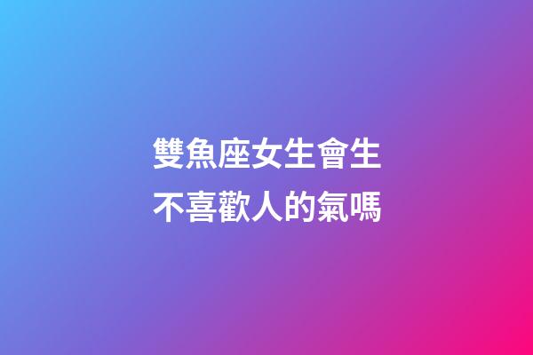 雙魚座女生會生不喜歡人的氣嗎-第1張-星座運勢-玄機派