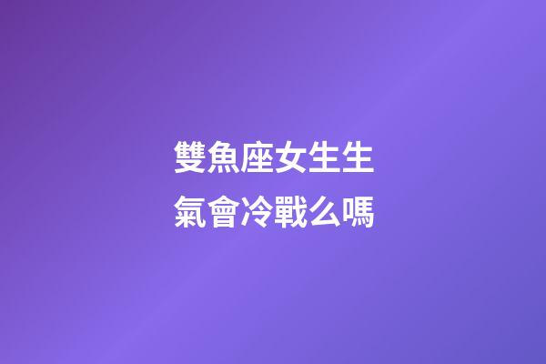 雙魚座女生生氣會冷戰么嗎-第1張-星座運勢-玄機派