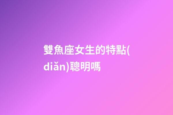 雙魚座女生的特點(diǎn)聰明嗎-第1張-星座運(yùn)勢(shì)-玄機(jī)派