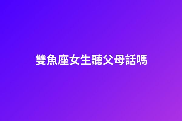 雙魚座女生聽父母話嗎-第1張-星座運勢-玄機派