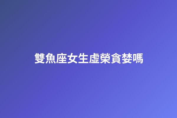 雙魚座女生虛榮貪婪嗎-第1張-星座運勢-玄機派