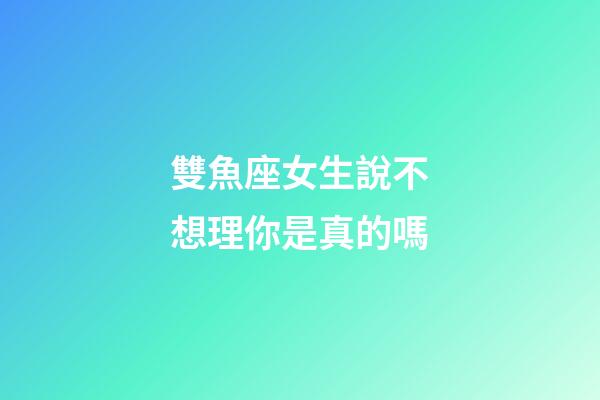 雙魚座女生說不想理你是真的嗎-第1張-星座運勢-玄機派