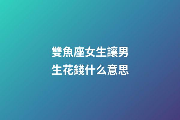 雙魚座女生讓男生花錢什么意思-第1張-星座運勢-玄機派