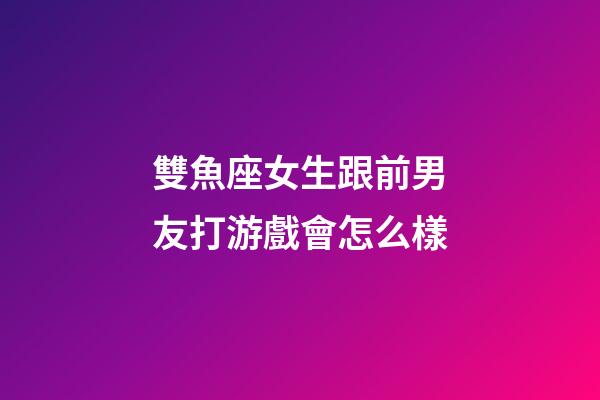 雙魚座女生跟前男友打游戲會怎么樣-第1張-星座運勢-玄機派