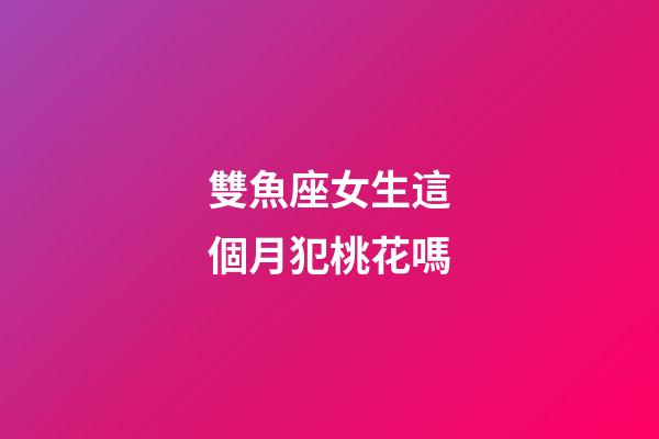 雙魚座女生這個月犯桃花嗎-第1張-星座運勢-玄機派