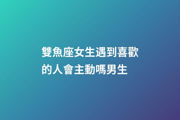 雙魚座女生遇到喜歡的人會主動嗎男生-第1張-星座運勢-玄機派