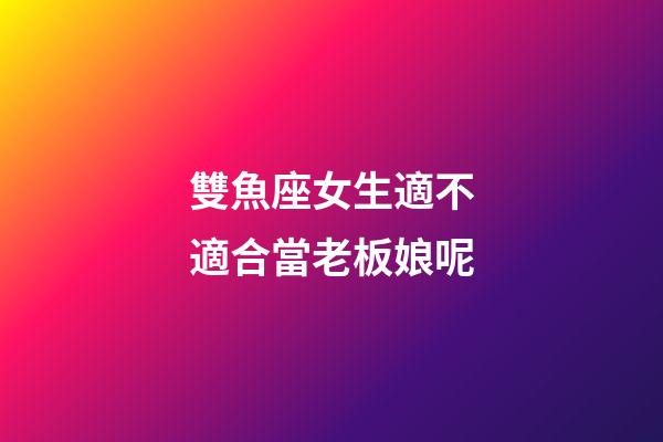 雙魚座女生適不適合當老板娘呢-第1張-星座運勢-玄機派
